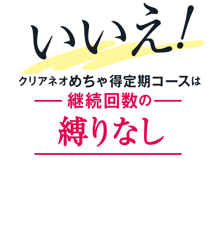 いいえ!クリアネオめちゃ得定期コースは継続回数の縛りなし